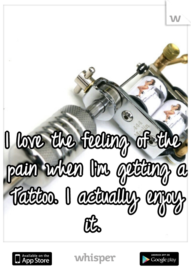 I love the feeling of the pain when I'm getting a Tattoo. I actually enjoy it. 