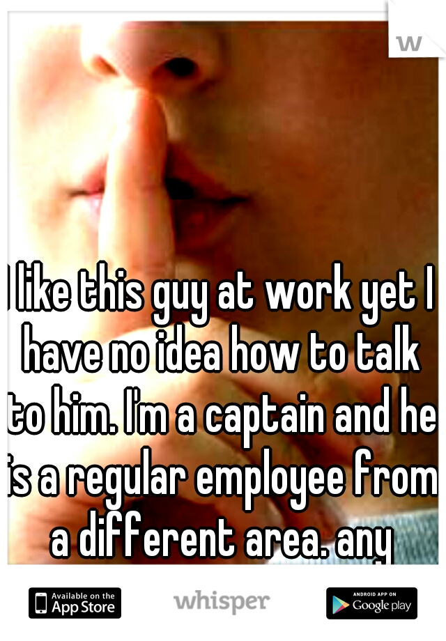 I like this guy at work yet I have no idea how to talk to him. I'm a captain and he is a regular employee from a different area. any suggestions? 