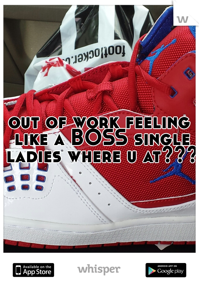 out of work feeling like a BOSS single ladies where u at???
