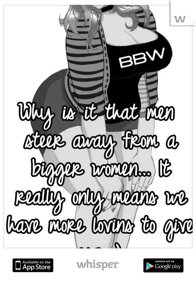 Why is it that men steer away from a bigger women... It really only means we have more lovins to give ya ;)