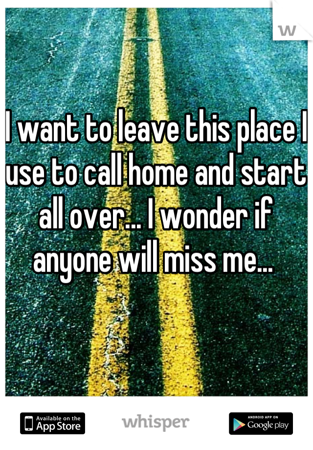 I want to leave this place I use to call home and start all over... I wonder if anyone will miss me... 