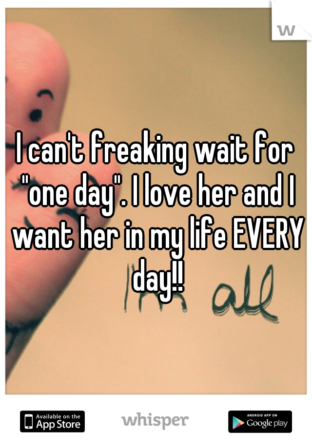I can't freaking wait for "one day". I love her and I want her in my life EVERY day!!