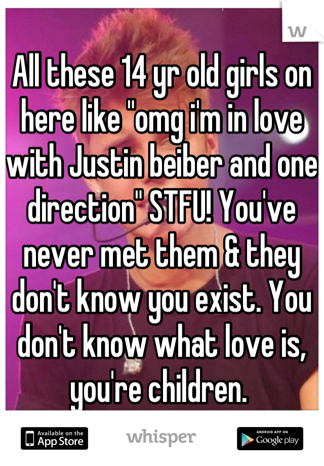 All these 14 yr old girls on here like "omg i'm in love with Justin beiber and one direction" STFU! You've never met them & they don't know you exist. You don't know what love is, you're children. 