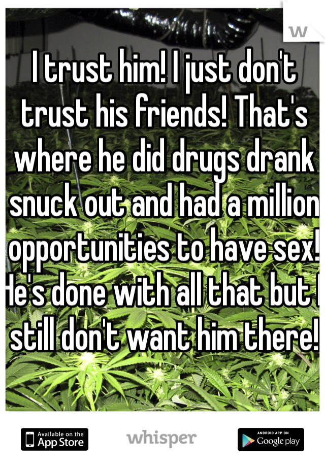 I trust him! I just don't trust his friends! That's where he did drugs drank snuck out and had a million opportunities to have sex! He's done with all that but I still don't want him there!