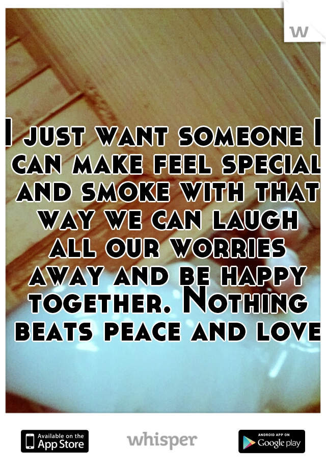 I just want someone I can make feel special and smoke with that way we can laugh all our worries away and be happy together. Nothing beats peace and love.