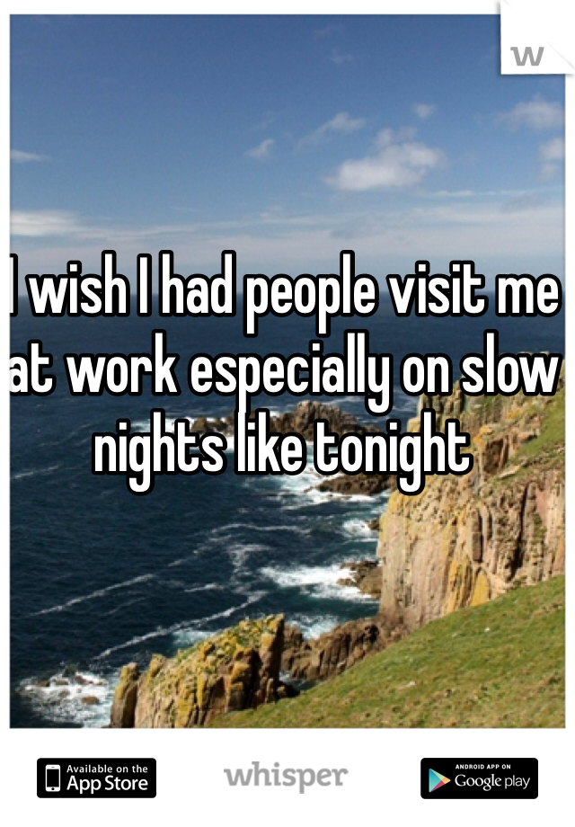 I wish I had people visit me at work especially on slow nights like tonight 