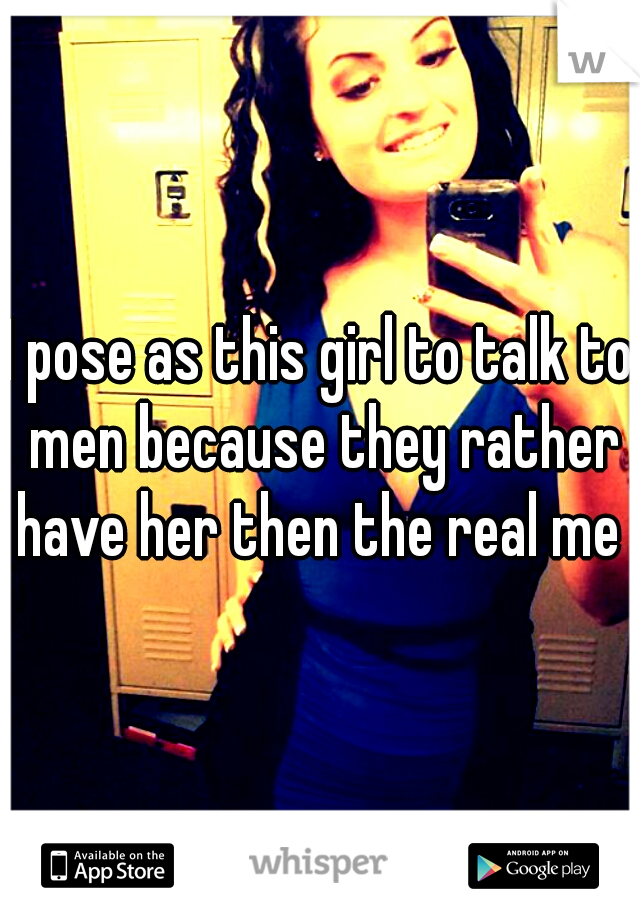 I pose as this girl to talk to men because they rather have her then the real me 