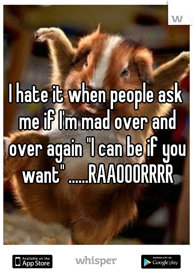 I hate it when people ask me if I'm mad over and over again "I can be if you want" ......RAAOOORRRR