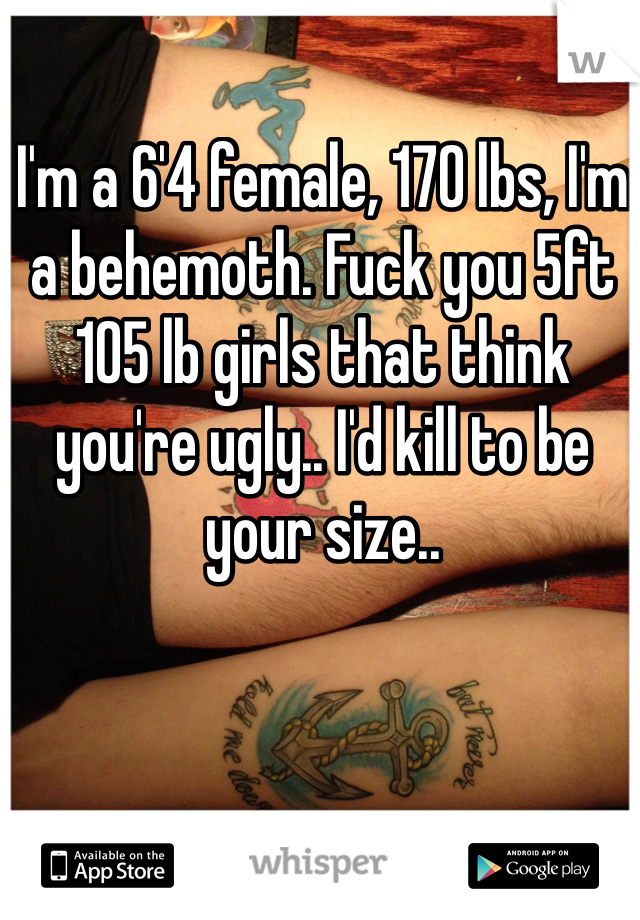 I'm a 6'4 female, 170 lbs, I'm a behemoth. Fuck you 5ft 105 lb girls that think you're ugly.. I'd kill to be your size..