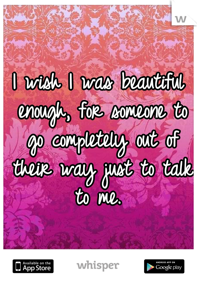 I wish I was beautiful enough, for someone to go completely out of their way just to talk to me. 