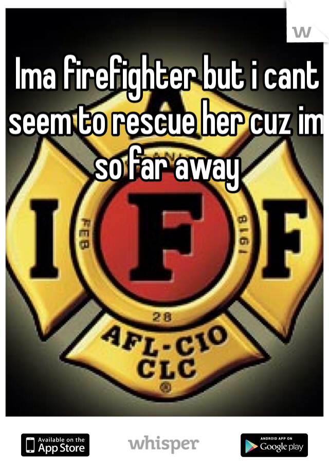 Ima firefighter but i cant seem to rescue her cuz im so far away