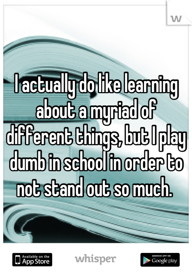 I actually do like learning about a myriad of different things, but I play dumb in school in order to not stand out so much. 