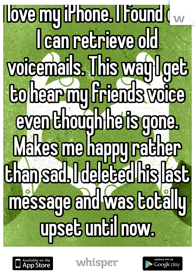I love my iPhone. I found out I can retrieve old voicemails. This way I get to hear my friends voice even though he is gone. Makes me happy rather than sad. I deleted his last message and was totally upset until now. 