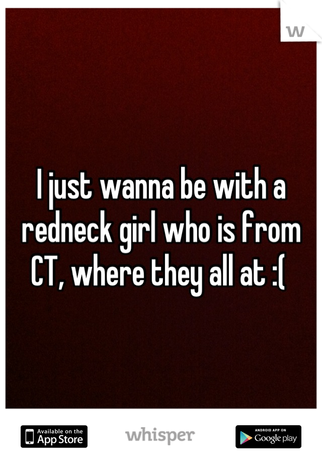 I just wanna be with a redneck girl who is from CT, where they all at :( 