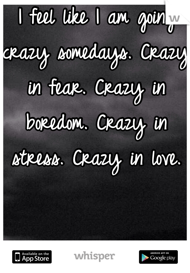 I feel like I am going crazy somedays. Crazy in fear. Crazy in boredom. Crazy in stress. Crazy in love. 
