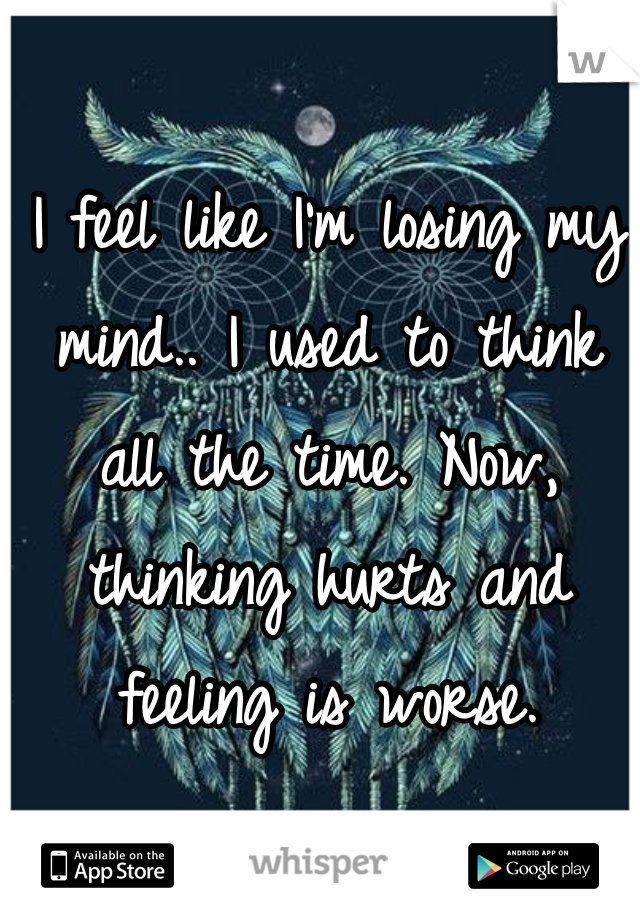 I feel like I'm losing my mind.. I used to think   all the time. Now, thinking hurts and feeling is worse.