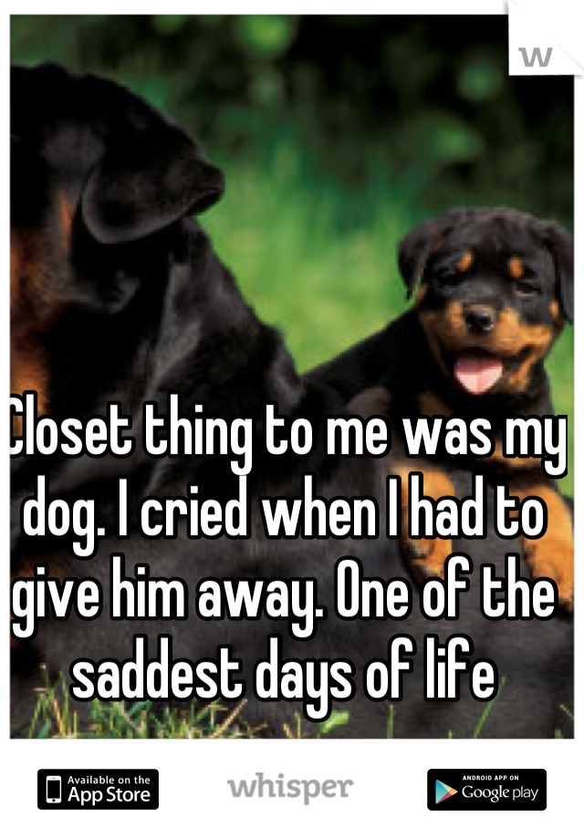 Closet thing to me was my dog. I cried when I had to give him away. One of the saddest days of life
