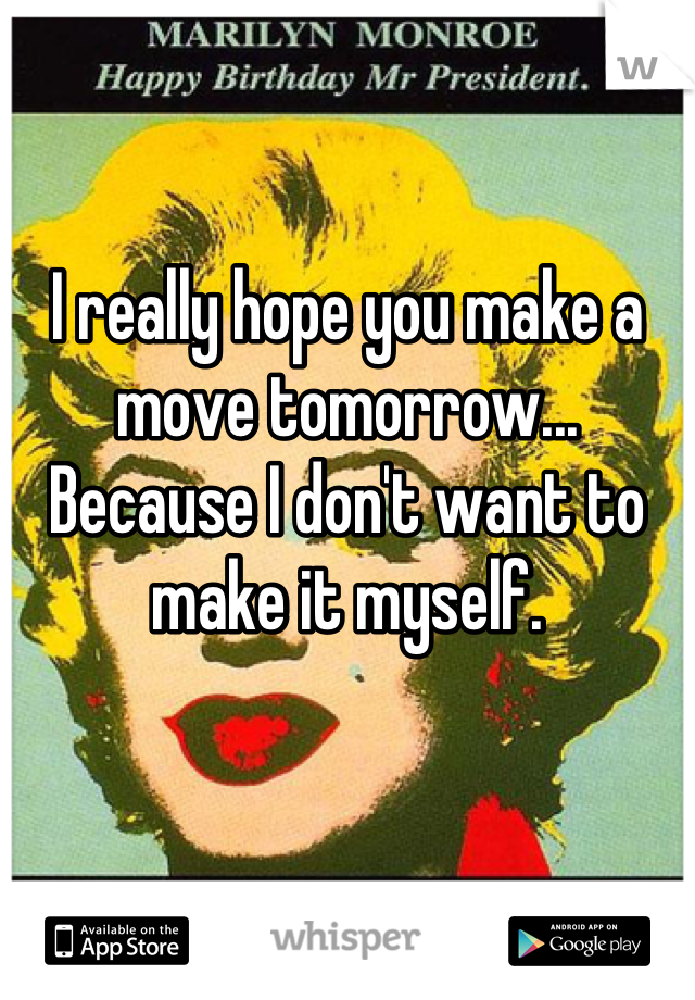 I really hope you make a move tomorrow... Because I don't want to make it myself.