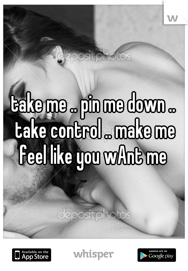 take me .. pin me down .. take control .. make me feel like you wAnt me 
