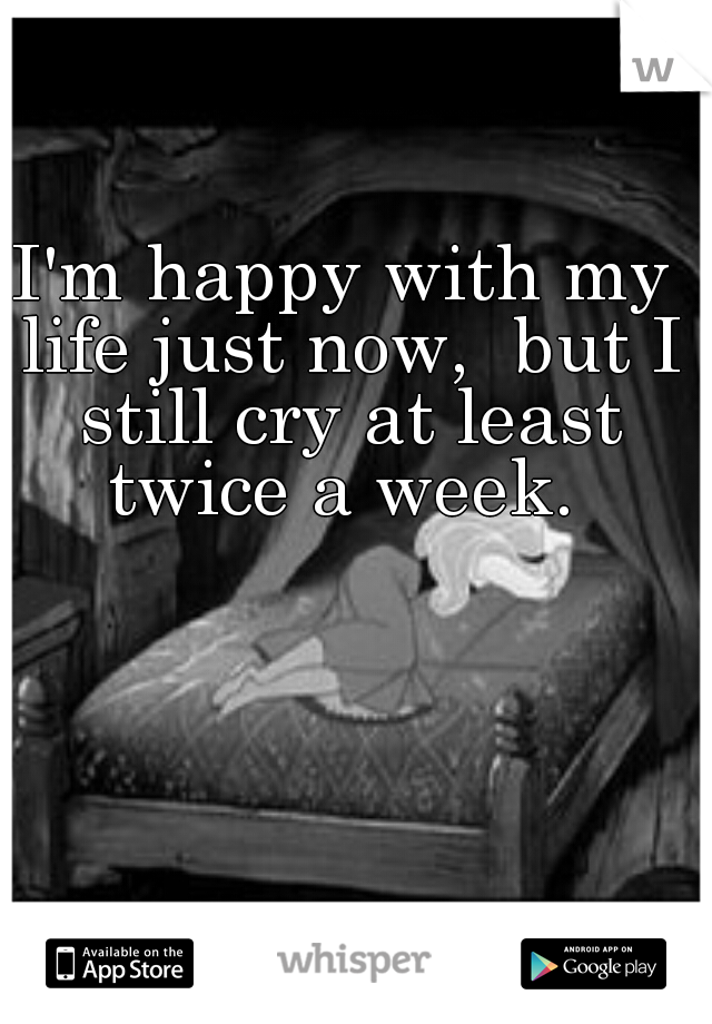 I'm happy with my life just now,  but I still cry at least twice a week. 