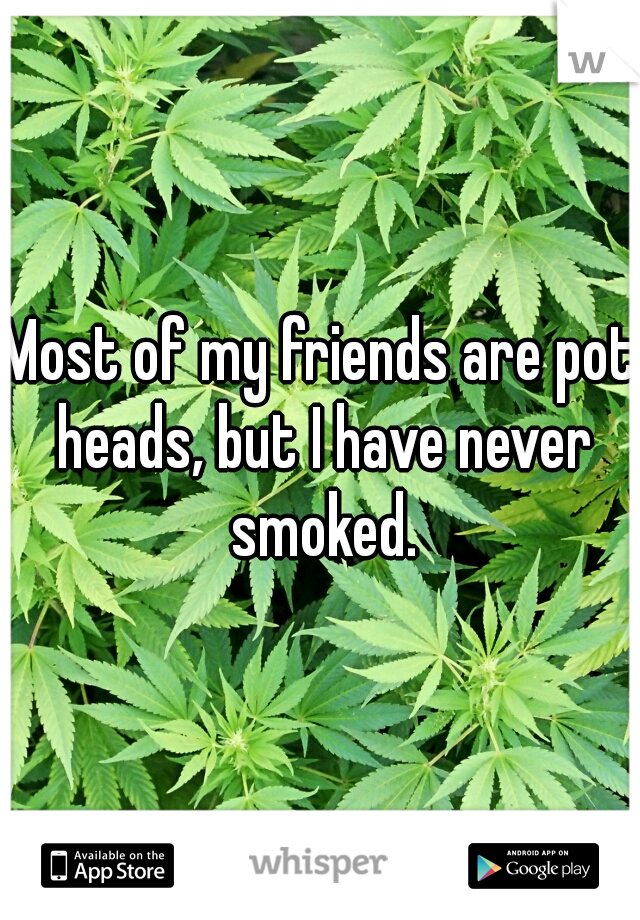 Most of my friends are pot heads, but I have never smoked.