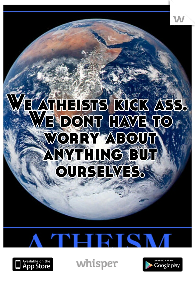 We atheists kick ass. We dont have to worry about anything but ourselves.