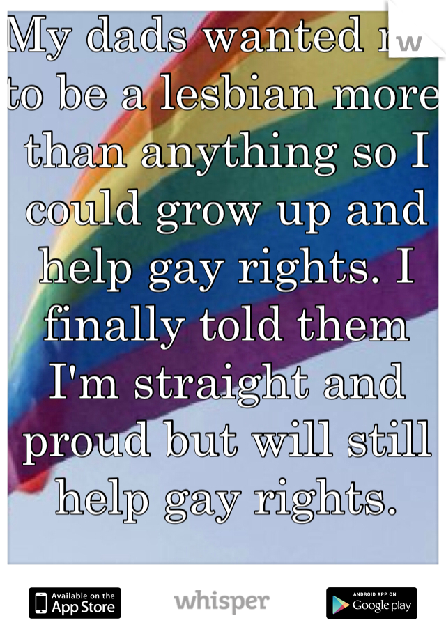 My dads wanted me to be a lesbian more than anything so I could grow up and help gay rights. I finally told them I'm straight and proud but will still help gay rights. 