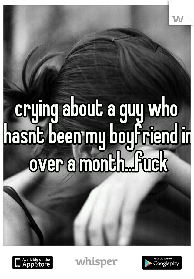 crying about a guy who hasnt been my boyfriend in over a month...fuck