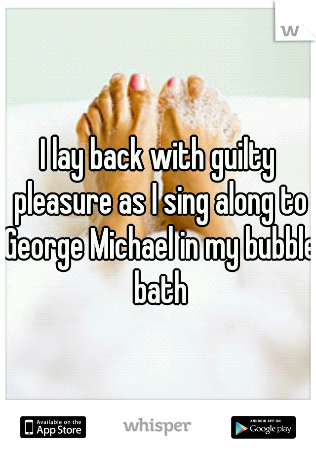 I lay back with guilty pleasure as I sing along to George Michael in my bubble bath