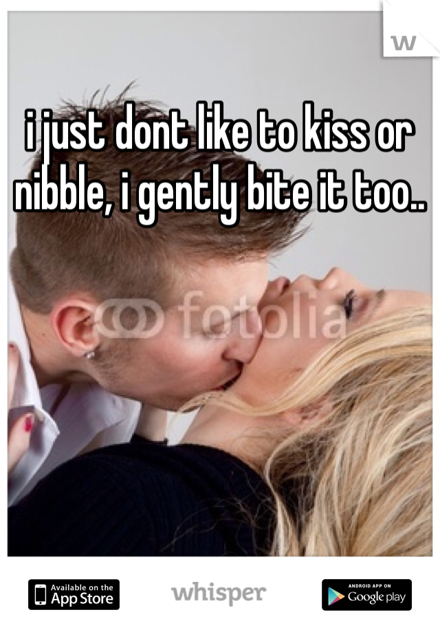 i just dont like to kiss or nibble, i gently bite it too..