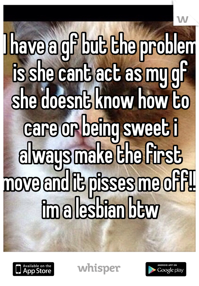 I have a gf but the problem is she cant act as my gf she doesnt know how to care or being sweet i always make the first move and it pisses me off!!!im a lesbian btw