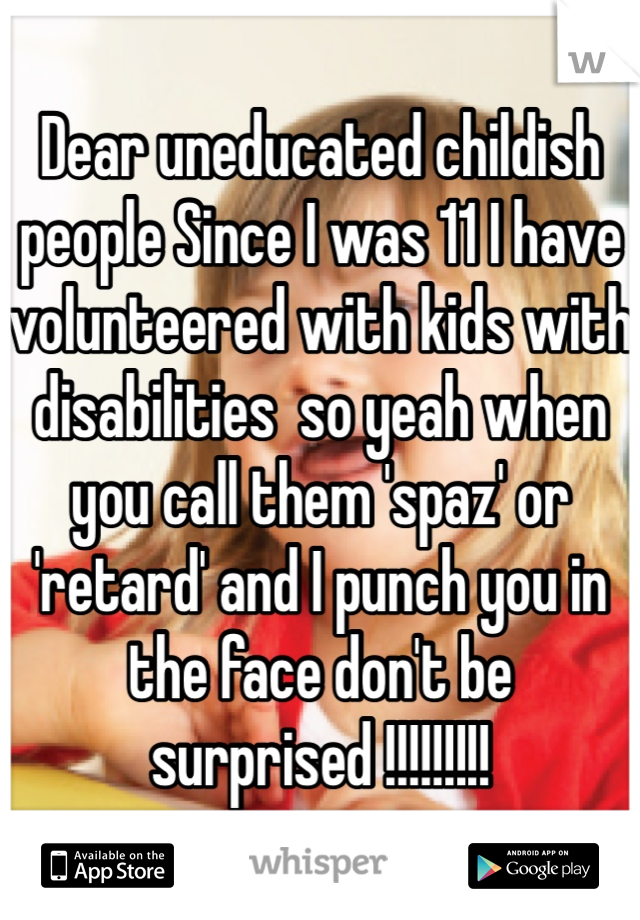 Dear uneducated childish people Since I was 11 I have volunteered with kids with disabilities  so yeah when you call them 'spaz' or 'retard' and I punch you in the face don't be surprised !!!!!!!!!