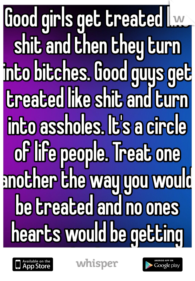 Good girls get treated like shit and then they turn into bitches. Good guys get treated like shit and turn into assholes. It's a circle of life people. Treat one another the way you would be treated and no ones hearts would be getting broken.