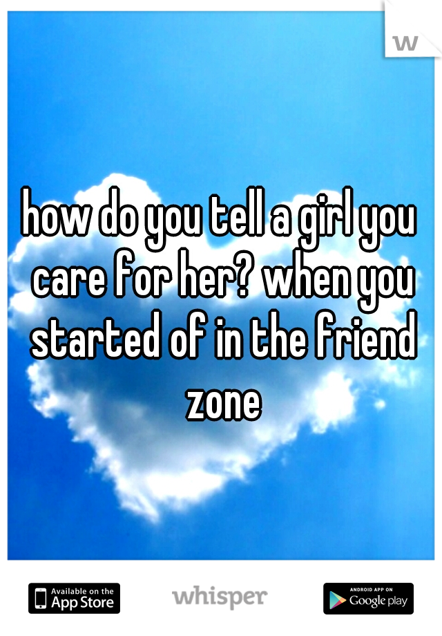 how do you tell a girl you care for her? when you started of in the friend zone