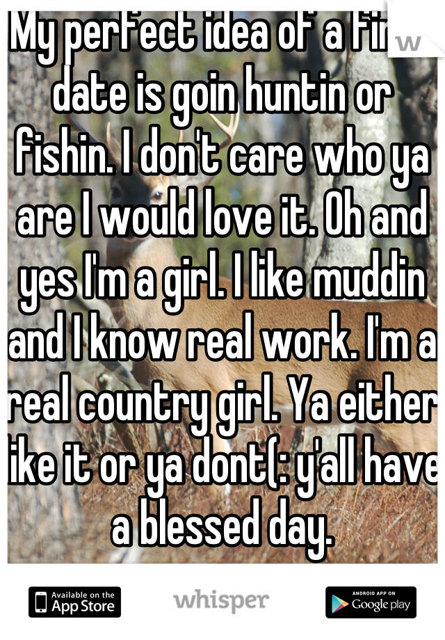 My perfect idea of a first date is goin huntin or fishin. I don't care who ya are I would love it. Oh and yes I'm a girl. I like muddin and I know real work. I'm a real country girl. Ya either like it or ya dont(: y'all have a blessed day.