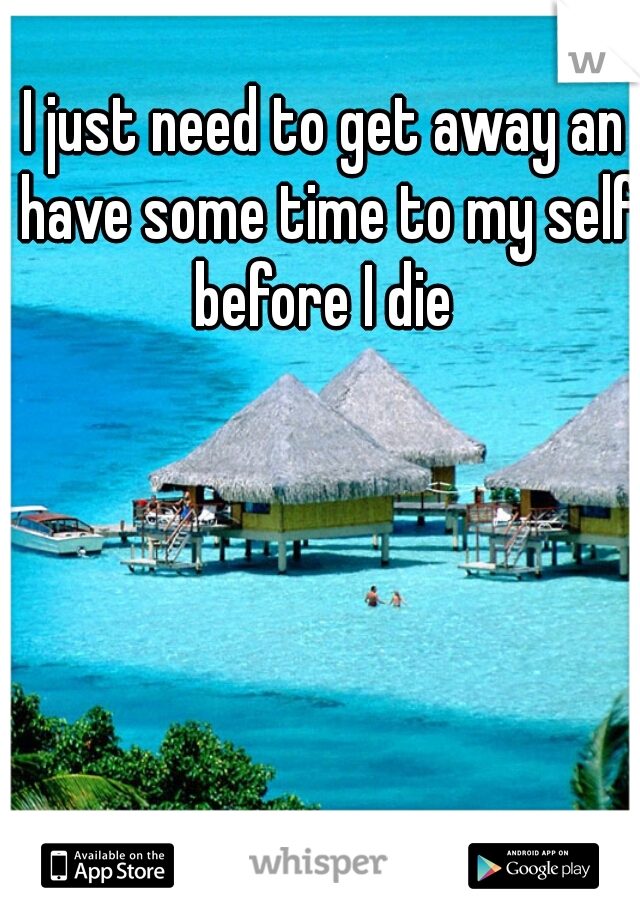 I just need to get away an have some time to my self before I die 