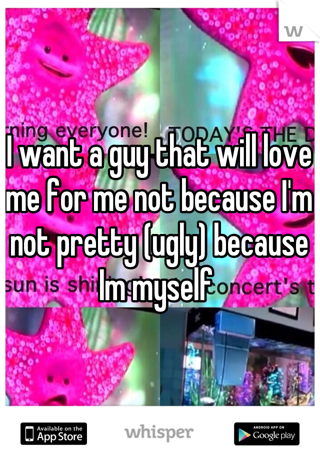 I want a guy that will love me for me not because I'm not pretty (ugly) because Im myself 