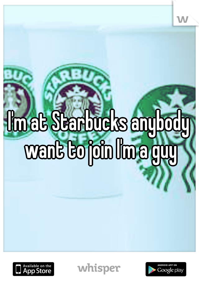 I'm at Starbucks anybody want to join I'm a guy