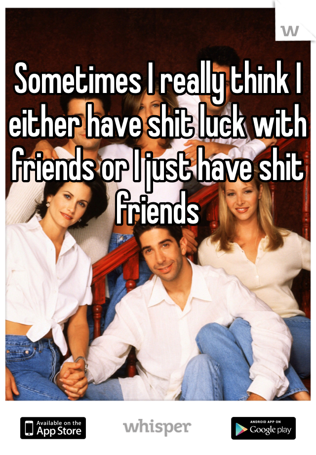 Sometimes I really think I either have shit luck with friends or I just have shit friends 