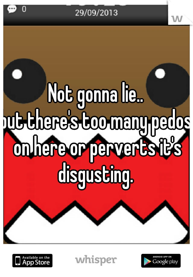 Not gonna lie..


but there's too many pedos on here or perverts it's disgusting. 