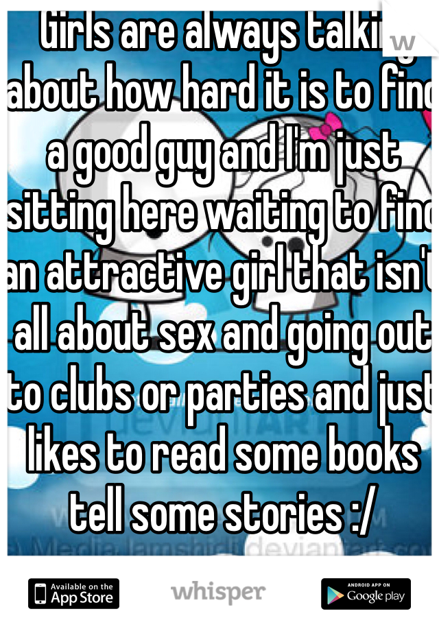  Girls are always talking about how hard it is to find a good guy and I'm just sitting here waiting to find an attractive girl that isn't all about sex and going out to clubs or parties and just likes to read some books tell some stories :/