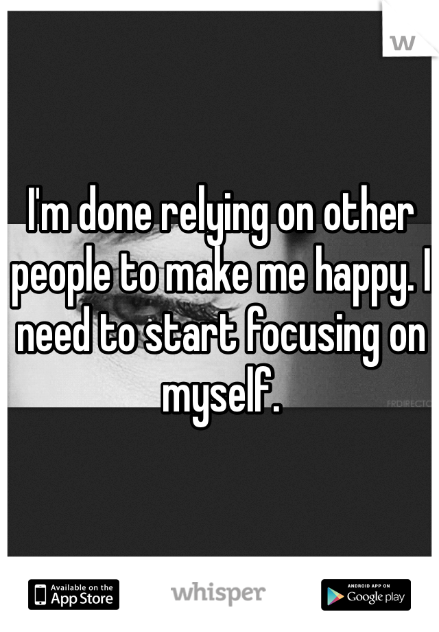 I'm done relying on other people to make me happy. I need to start focusing on myself. 