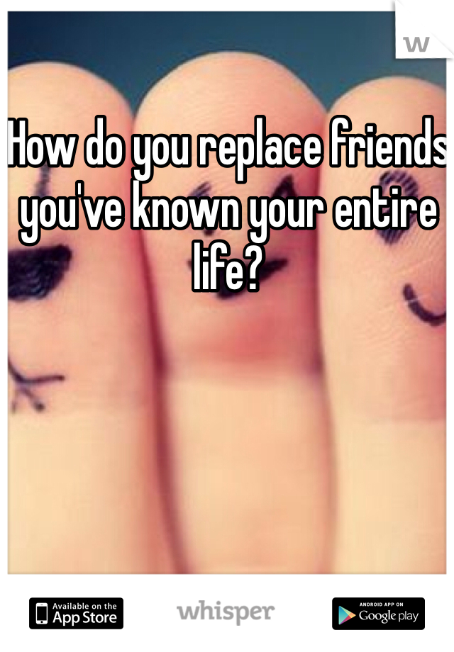 How do you replace friends you've known your entire life?