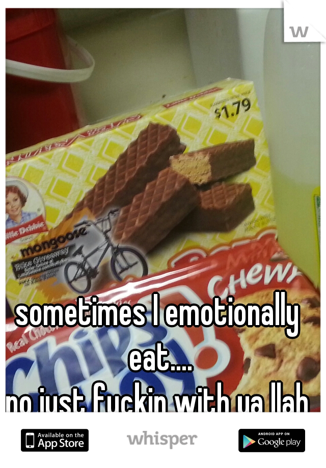 sometimes I emotionally eat....
no just fuckin with ya llah