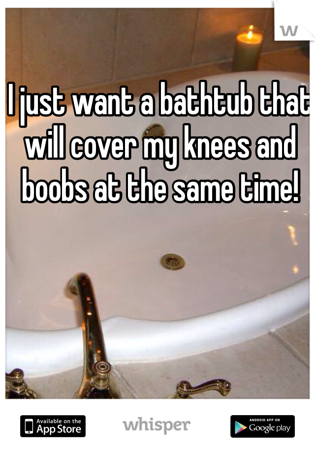 I just want a bathtub that will cover my knees and boobs at the same time!