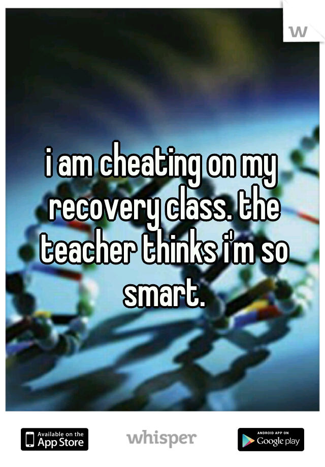 i am cheating on my recovery class. the teacher thinks i'm so smart.