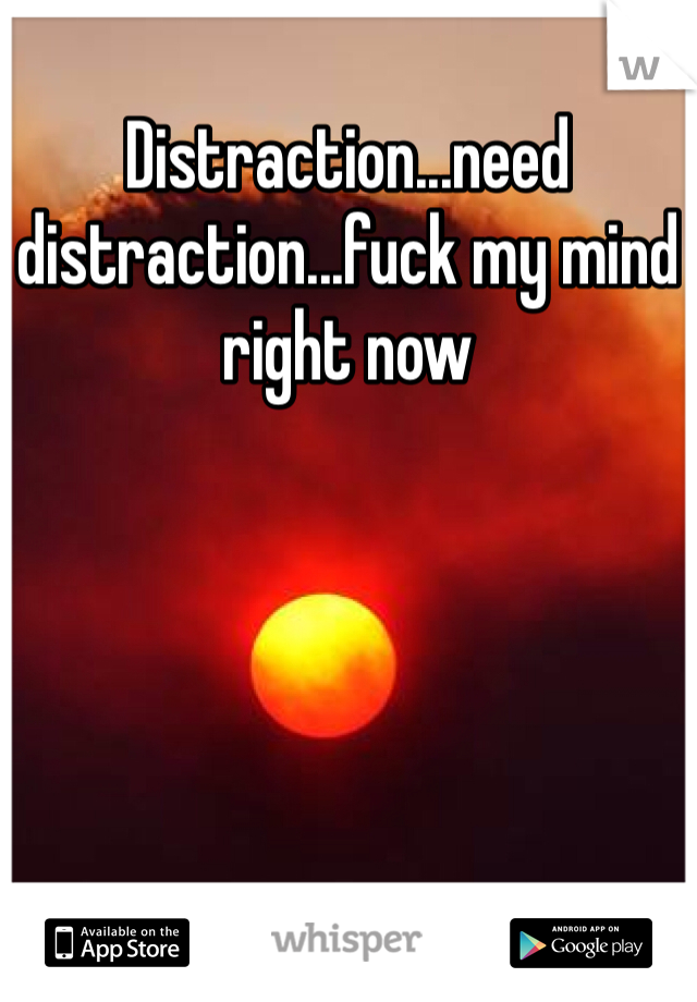 Distraction...need distraction...fuck my mind right now 