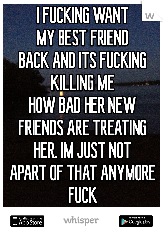 I FUCKING WANT 
MY BEST FRIEND
BACK AND ITS FUCKING
KILLING ME
HOW BAD HER NEW
FRIENDS ARE TREATING
HER. IM JUST NOT
APART OF THAT ANYMORE
FUCK
