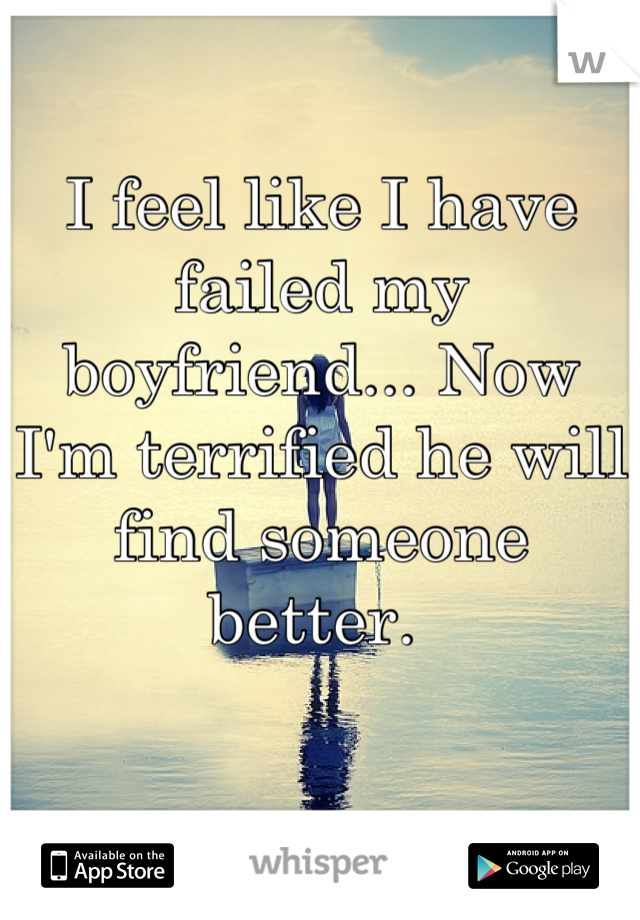 I feel like I have failed my boyfriend... Now I'm terrified he will find someone better. 