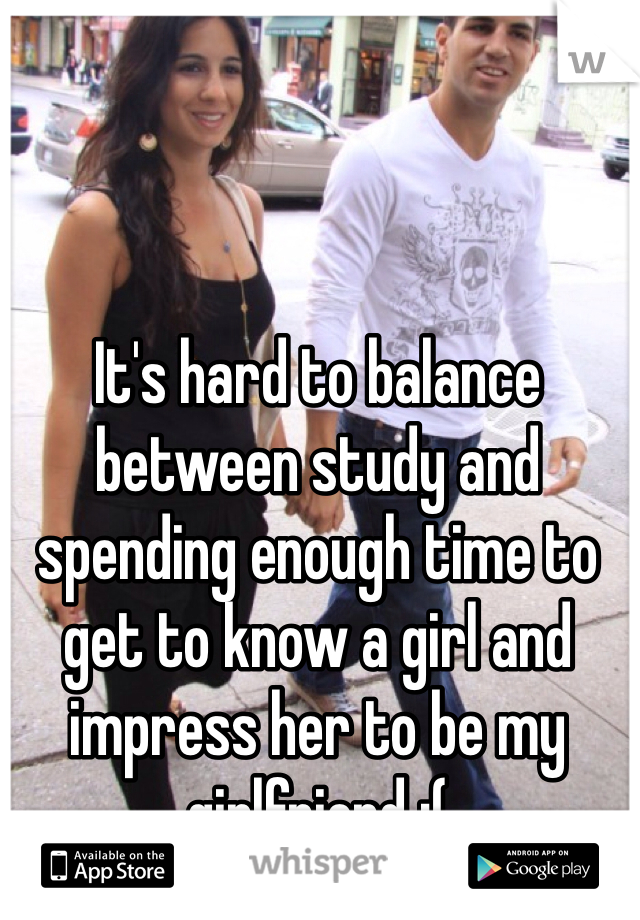 It's hard to balance between study and spending enough time to get to know a girl and impress her to be my girlfriend :(